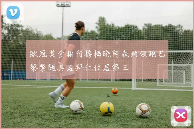 欧冠奖金排行榜揭晓阿森纳领跑巴黎紧随其后拜仁位居第三