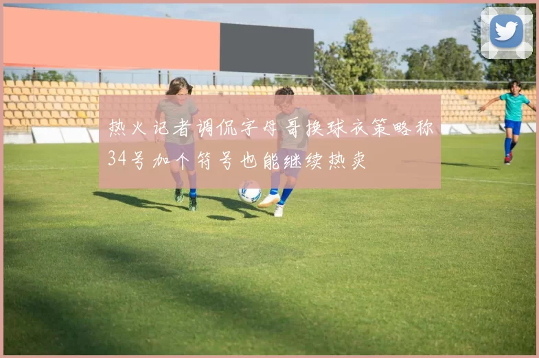 热火记者调侃字母哥换球衣策略称34号加个符号也能继续热卖