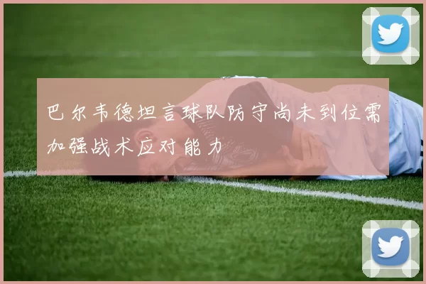 巴尔韦德坦言球队防守尚未到位需加强战术应对能力