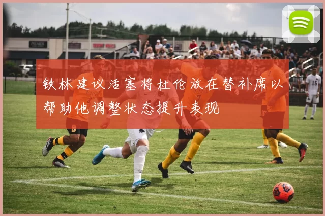 铁林建议活塞将杜伦放在替补席以帮助他调整状态提升表现