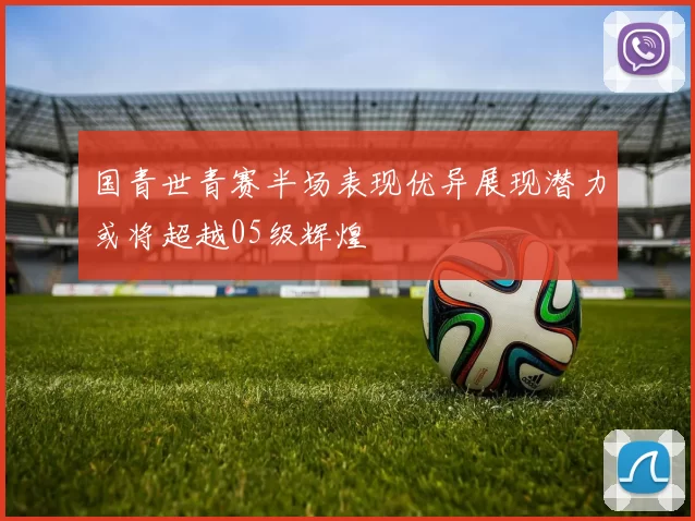 国青世青赛半场表现优异展现潜力或将超越05级辉煌