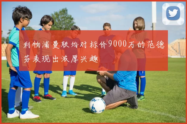 利物浦曼联均对标价9000万的范德芬表现出浓厚兴趣