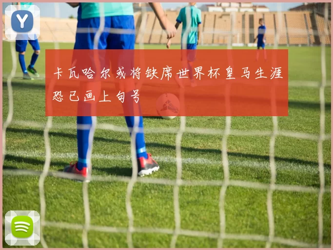 卡瓦哈尔或将缺席世界杯皇马生涯恐已画上句号