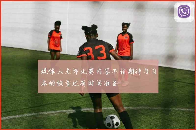 媒体人点评比赛内容不佳期待与日本的较量还有时间准备