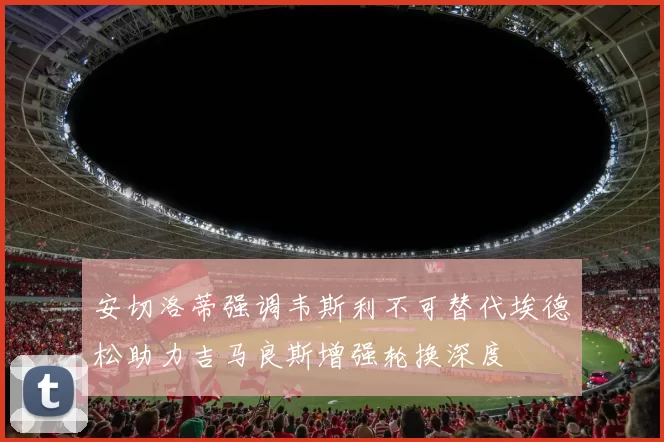 安切洛蒂强调韦斯利不可替代埃德松助力吉马良斯增强轮换深度
