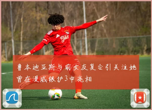 鲁本迪亚斯与前女友复合引关注她曾在漫威银护3中亮相