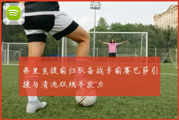 弗里克提前归队备战季前赛巴萨引援与清洗双线齐发力