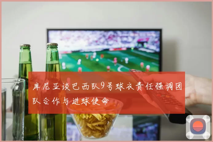 库尼亚谈巴西队9号球衣责任强调团队合作与进球使命