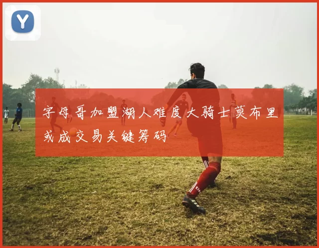 字母哥加盟湖人难度大骑士莫布里或成交易关键筹码