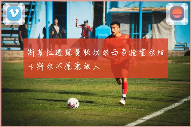 斯基拉透露曼联切尔西争抢霍尔纽卡斯尔不愿意放人
