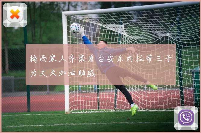 梅西家人齐聚看台安东内拉带三子为丈夫加油助威