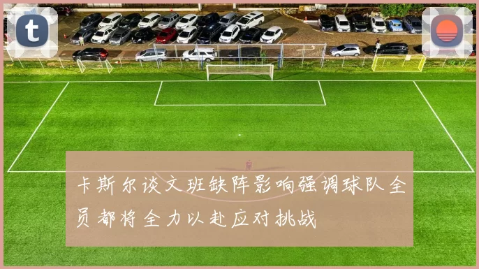 卡斯尔谈文班缺阵影响强调球队全员都将全力以赴应对挑战