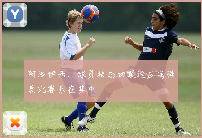 阿洛伊西：球员状态回暖适应高强度比赛乐在其中