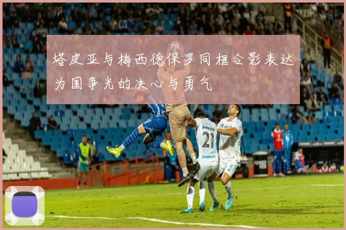 塔皮亚与梅西德保罗同框合影表达为国争光的决心与勇气