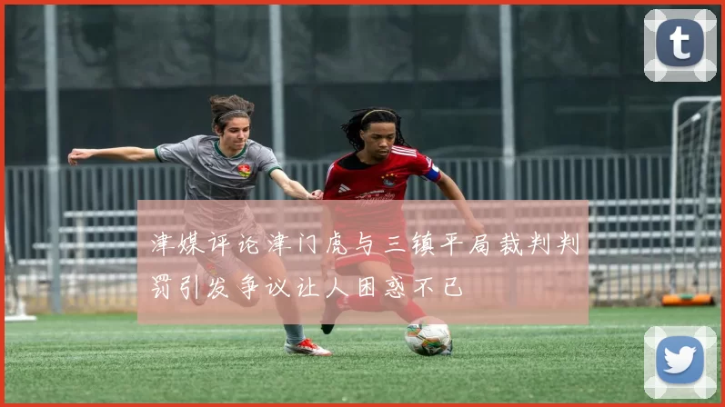 津媒评论津门虎与三镇平局裁判判罚引发争议让人困惑不已