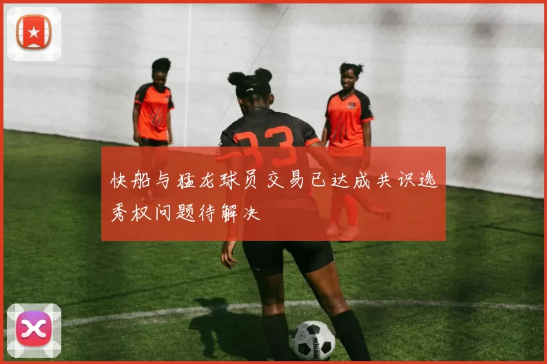 快船与猛龙球员交易已达成共识选秀权问题待解决