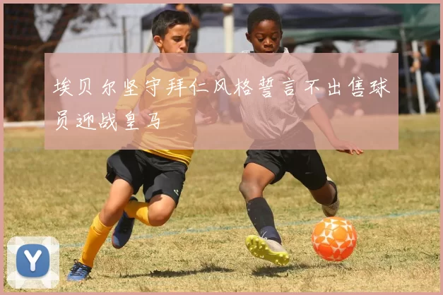 埃贝尔坚守拜仁风格誓言不出售球员迎战皇马