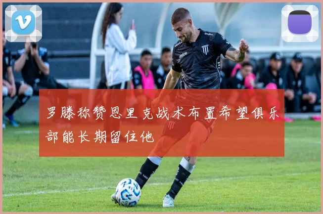罗滕称赞恩里克战术布置希望俱乐部能长期留住他