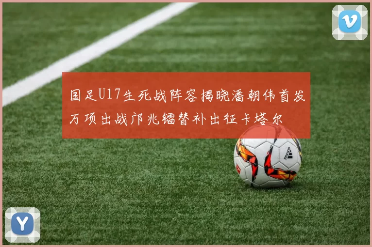 国足U17生死战阵容揭晓潘朝伟首发万项出战邝兆镭替补出征卡塔尔